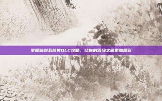 掌握仙剑五前传DLC攻略，让你的冒险之旅更加精彩