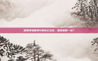探索传奇世界2的奇幻之旅，是否值得一试？