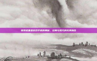 探索诺基亚游戏手机的奥秘，经典与现代的完美融合