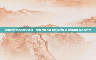 暗黑破坏神不朽辱华风波，游戏内容与玩家底线的碰撞-暗黑破坏神不朽辱华