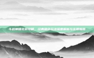 斗战神知北游攻略，经典角色玩法深度解析与实用指南