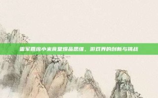 雷军回应小米食堂爆品思维，游戏界的创新与挑战