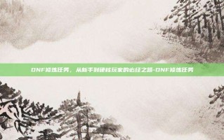 DNF修炼任务，从新手到硬核玩家的必经之路-DNF修炼任务