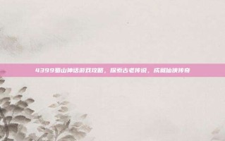 4399蜀山神话游戏攻略，探索古老传说，成就仙侠传奇