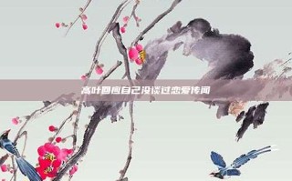 高叶回应自己没谈过恋爱传闻