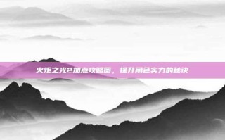 火炬之光2加点攻略图，提升角色实力的秘诀
