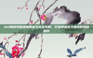 dnf魔道技能深度解析与实战攻略，打造卓越战斗输出的绝佳路径