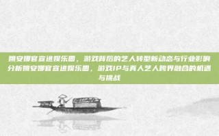 姚安娜官宣进娱乐圈，游戏背后的艺人转型新动态与行业影响分析姚安娜官宣进娱乐圈，游戏IP与真人艺人跨界融合的机遇与挑战