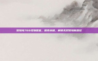 冒险岛766怪物图鉴，探索未知，解锁无尽冒险新路径