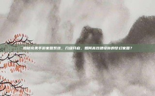揭秘完美手游家园系统，几级开启，如何高效建设你的梦幻家园？