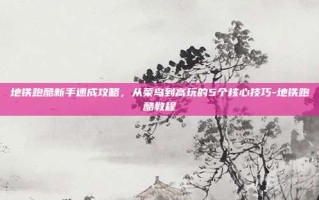 地铁跑酷新手速成攻略，从菜鸟到高玩的5个核心技巧-地铁跑酷教程