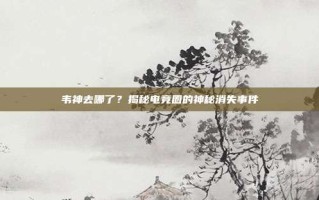 韦神去哪了？揭秘电竞圈的神秘消失事件