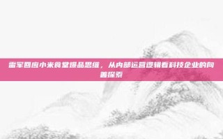 雷军回应小米食堂爆品思维，从内部运营逻辑看科技企业的向善探索