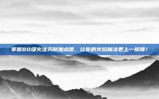 掌握80级火法天赋加点图，让你的火焰魔法更上一层楼！
