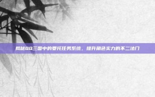 揭秘QQ三国中的委托任务系统，提升角色实力的不二法门