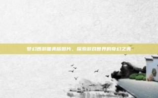 梦幻西游唯美版图片，探索游戏世界的奇幻之美