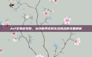 dnf女鬼剑觉醒，从技能养成到实战挑战的全面解析