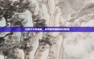 大妈儿子的来信，游戏世界里的奇幻冒险