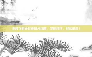 全民飞机大战地狱犬攻略，掌握技巧，轻松取胜！