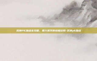 武神PK加点全攻略，暴力美学的终极诠释-武神pk加点