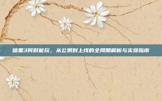 暗黑3何时能玩，从公测到上线的全周期解析与实操指南