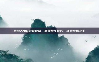百战天虫6游戏攻略，掌握战斗技巧，成为战场之王