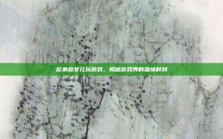 欧弟抱女儿玩游戏，揭秘游戏界的温情时刻