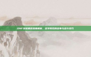 DNF女枪角色深度解析，名字背后的故事与战斗技巧