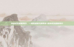 绝地求生国服预约，一场跨越时代的等待-绝地求生国服预约