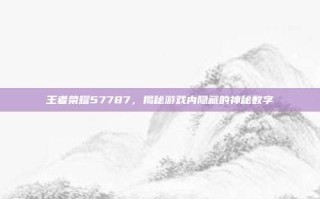 王者荣耀57787，揭秘游戏内隐藏的神秘数字