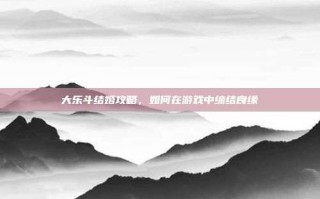大乐斗结婚攻略，如何在游戏中缔结良缘