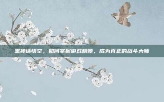 黑神话悟空，如何掌握游戏精髓，成为真正的战斗大师