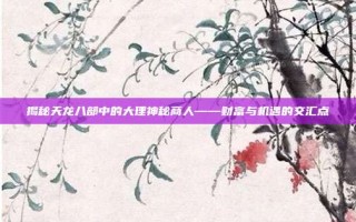 揭秘天龙八部中的大理神秘商人——财富与机遇的交汇点