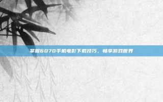 掌握6070手机电影下载技巧，畅享游戏世界