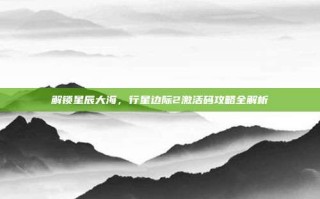 解锁星辰大海，行星边际2激活码攻略全解析