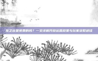 龙之谷是免费的吗？一文详解开放运营政策与玩家获取途径