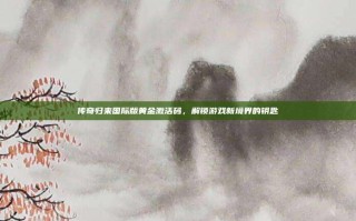 传奇归来国际版黄金激活码，解锁游戏新境界的钥匙