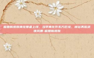盲僧新皮肤神龙尊者上线，当李青化作东方巨龙，峡谷再掀武侠风暴-盲僧新皮肤