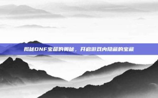 揭秘DNF宝箱的奥秘，开启游戏内隐藏的宝藏