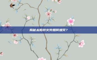 揭秘太阳井火势如何熄灭？