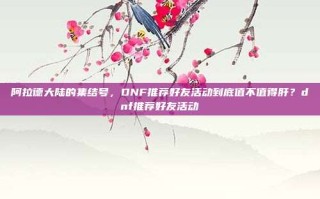 阿拉德大陆的集结号，DNF推荐好友活动到底值不值得肝？dnf推荐好友活动