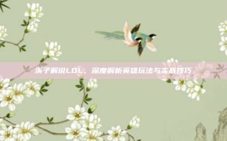 溪子解说LOL，深度解析英雄玩法与实战技巧