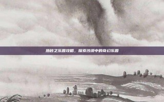 热砂之乐园攻略，探索沙漠中的奇幻乐园