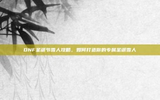 DNF圣诞节雪人攻略，如何打造你的专属圣诞雪人