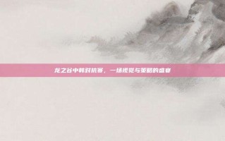 龙之谷中韩对抗赛，一场视觉与策略的盛宴