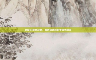 远征ol宠物攻略，如何培养你的专属小精灵