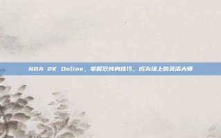 NBA 2K Online，掌握双转身技巧，成为场上的灵活大师