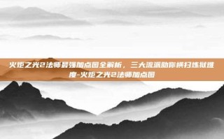 火炬之光2法师最强加点图全解析，三大流派助你横扫炼狱难度-火炬之光2法师加点图