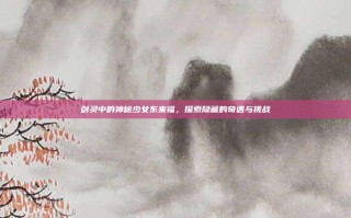 剑灵中的神秘少女东来福，探索隐藏的奇遇与挑战