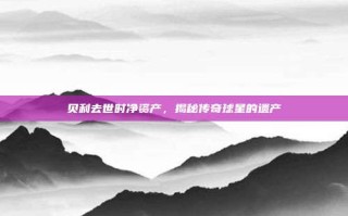 贝利去世时净资产，揭秘传奇球星的遗产